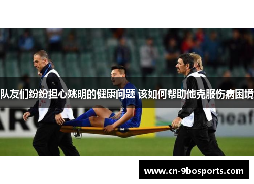队友们纷纷担心姚明的健康问题 该如何帮助他克服伤病困境 队友们纷纷担心姚明的健康问题 该如何帮助他克服伤病困境