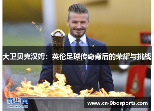 大卫贝克汉姆:英伦足球传奇背后的荣耀与挑战 大卫贝克汉姆:英伦足球传奇背后的荣耀与挑战