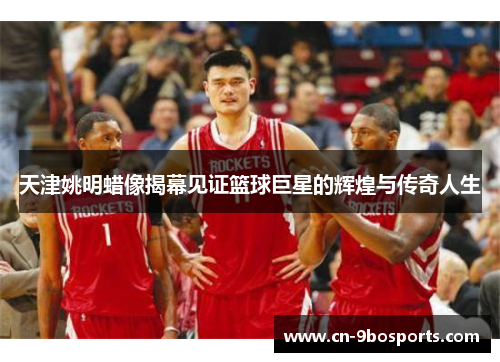 天津姚明蜡像揭幕见证篮球巨星的辉煌与传奇人生