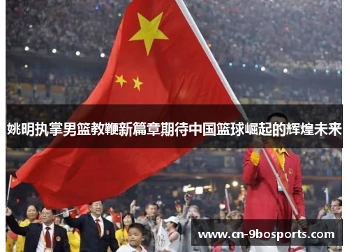 姚明执掌男篮教鞭新篇章期待中国篮球崛起的辉煌未来