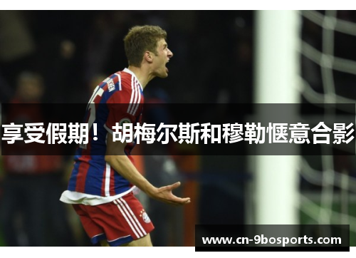 享受假期！胡梅尔斯和穆勒惬意合影