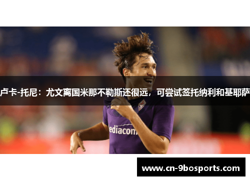 卢卡-托尼：尤文离国米那不勒斯还很远，可尝试签托纳利和基耶萨